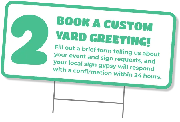 2 Book a custom yard greeting! Fill out a brief form telling us about your event and sign requests, and your local sign gypsy will respond with a confirmation within 24 hours. Custom yard signs boise
